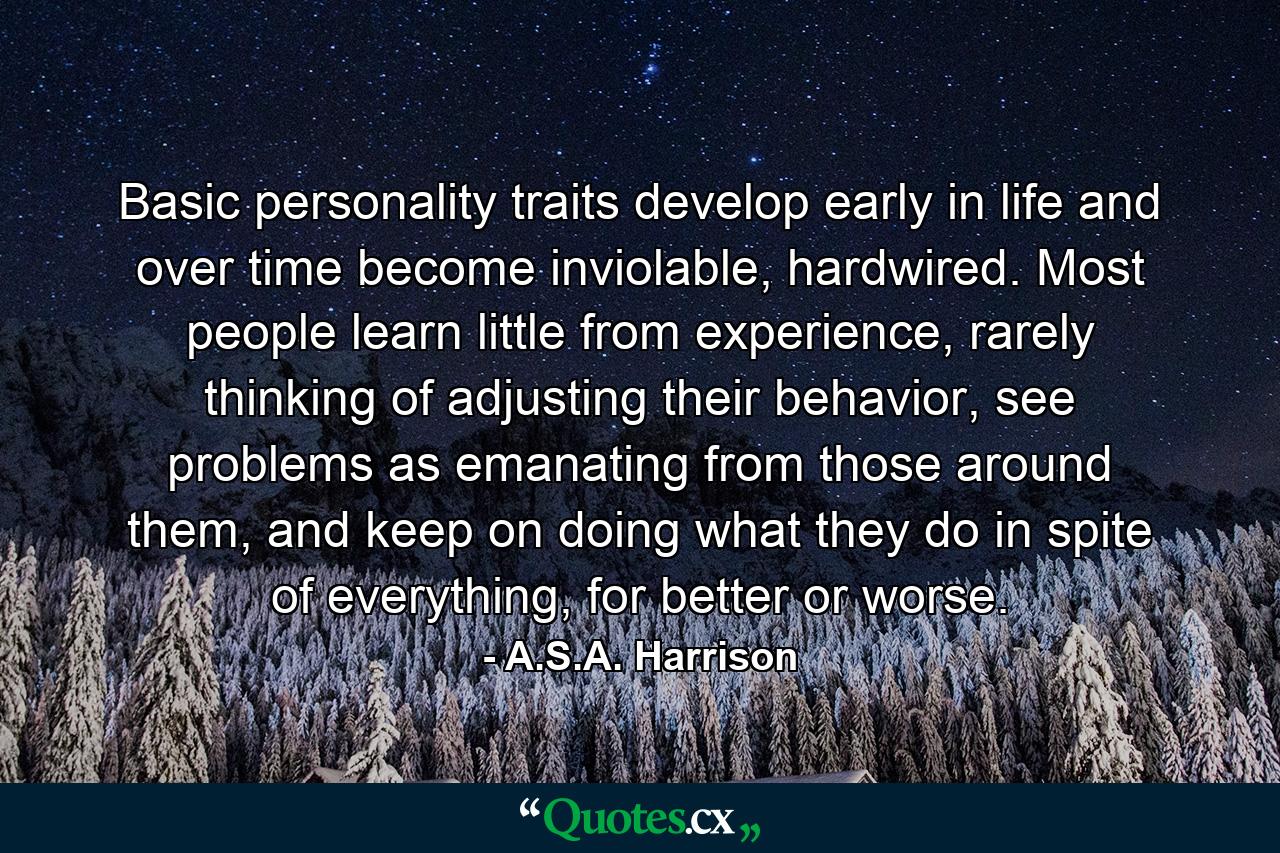 Basic personality traits develop early in life and over time become inviolable, hardwired. Most people learn little from experience, rarely thinking of adjusting their behavior, see problems as emanating from those around them, and keep on doing what they do in spite of everything, for better or worse. - Quote by A.S.A. Harrison