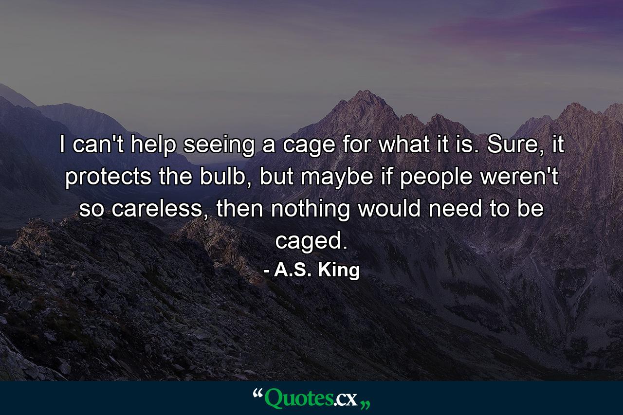 I can't help seeing a cage for what it is. Sure, it protects the bulb, but maybe if people weren't so careless, then nothing would need to be caged. - Quote by A.S. King