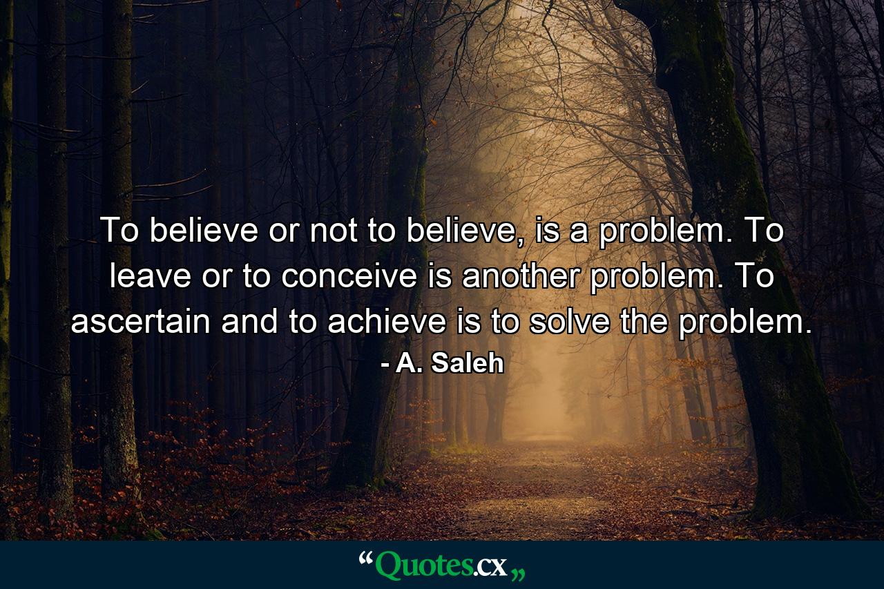 To believe or not to believe, is a problem. To leave or to conceive is another problem. To ascertain and to achieve is to solve the problem. - Quote by A. Saleh