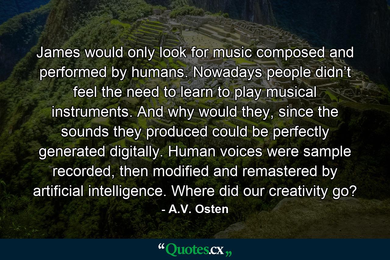 James would only look for music composed and performed by humans. Nowadays people didn’t feel the need to learn to play musical instruments. And why would they, since the sounds they produced could be perfectly generated digitally. Human voices were sample recorded, then modified and remastered by artificial intelligence. Where did our creativity go? - Quote by A.V. Osten