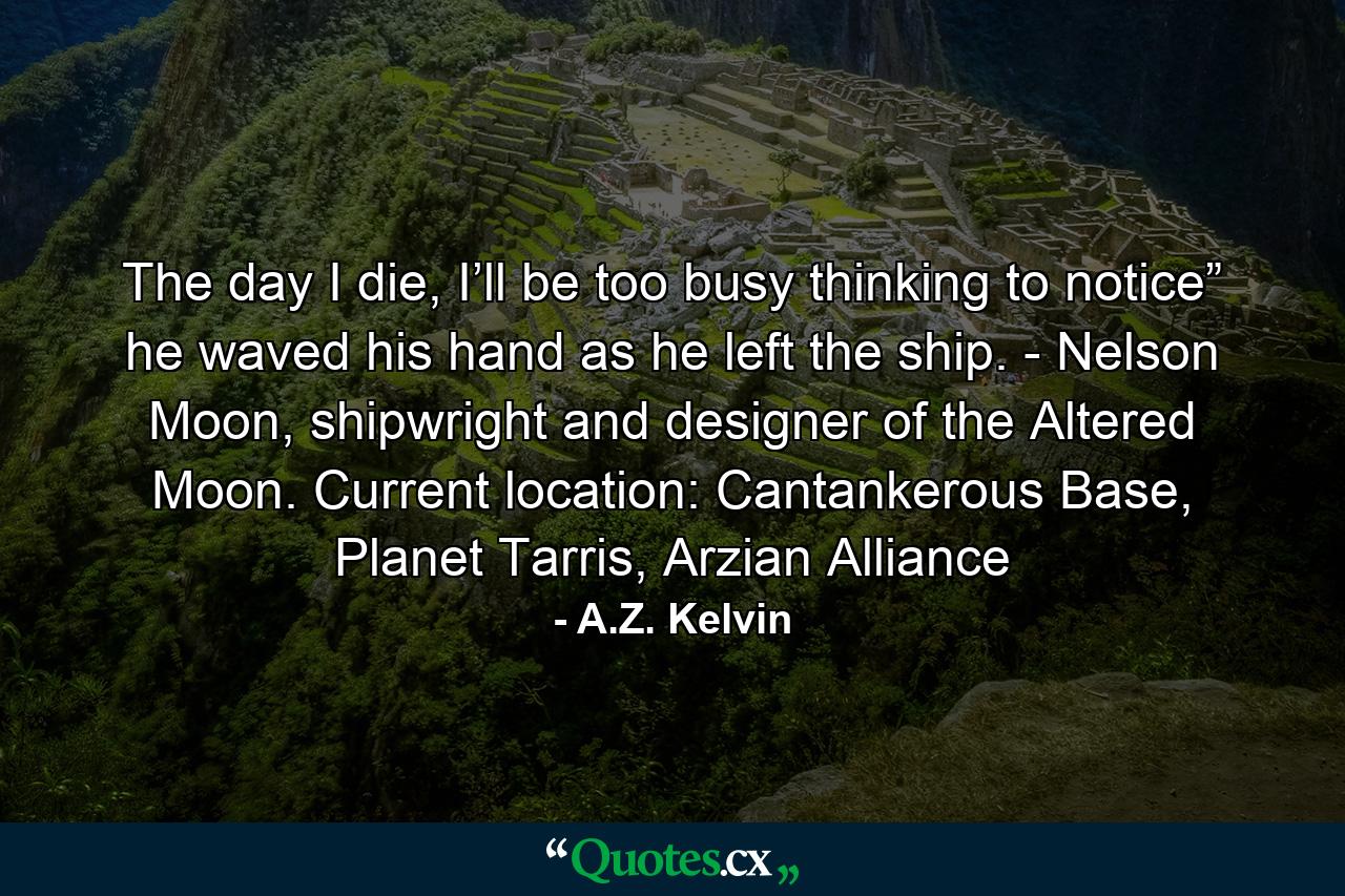 The day I die, I’ll be too busy thinking to notice” he waved his hand as he left the ship. - Nelson Moon, shipwright and designer of the Altered Moon. Current location: Cantankerous Base, Planet Tarris, Arzian Alliance - Quote by A.Z. Kelvin