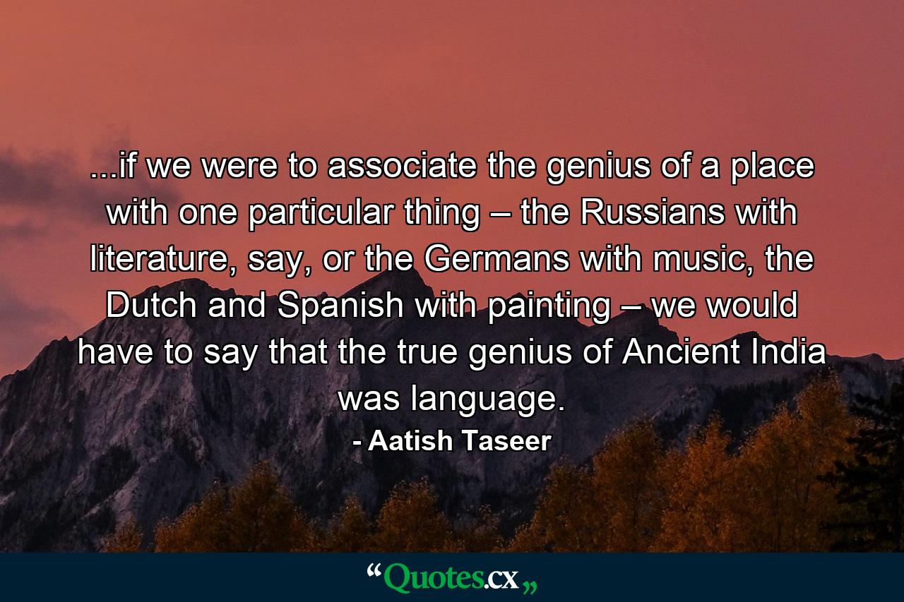 ...if we were to associate the genius of a place with one particular thing – the Russians with literature, say, or the Germans with music, the Dutch and Spanish with painting – we would have to say that the true genius of Ancient India was language. - Quote by Aatish Taseer