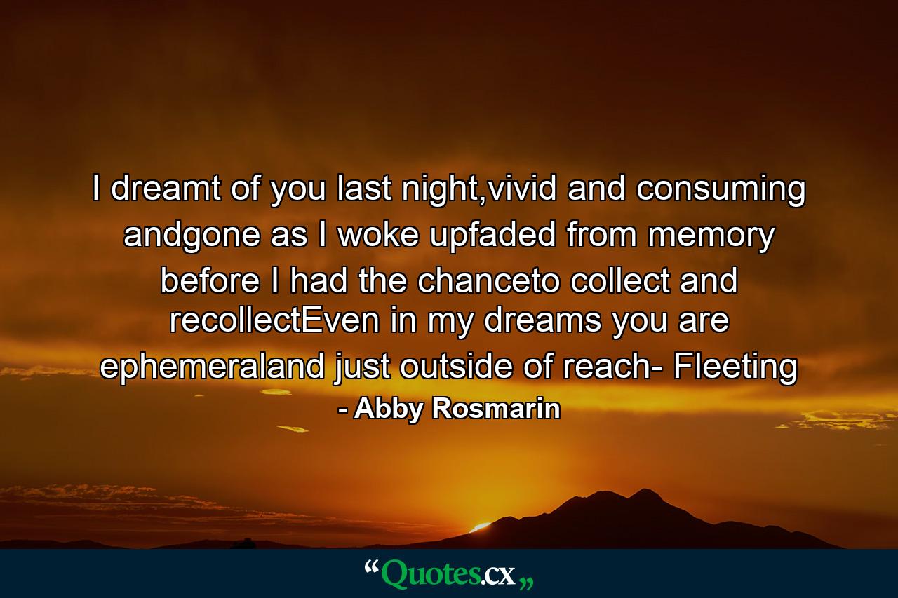 I dreamt of you last night,vivid and consuming andgone as I woke upfaded from memory before I had the chanceto collect and recollectEven in my dreams you are ephemeraland just outside of reach- Fleeting - Quote by Abby Rosmarin