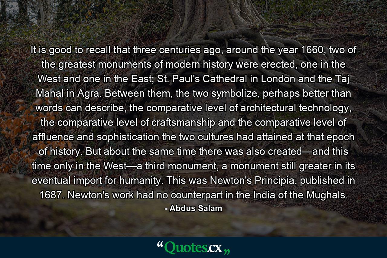 It is good to recall that three centuries ago, around the year 1660, two of the greatest monuments of modern history were erected, one in the West and one in the East; St. Paul's Cathedral in London and the Taj Mahal in Agra. Between them, the two symbolize, perhaps better than words can describe, the comparative level of architectural technology, the comparative level of craftsmanship and the comparative level of affluence and sophistication the two cultures had attained at that epoch of history. But about the same time there was also created—and this time only in the West—a third monument, a monument still greater in its eventual import for humanity. This was Newton's Principia, published in 1687. Newton's work had no counterpart in the India of the Mughals. - Quote by Abdus Salam