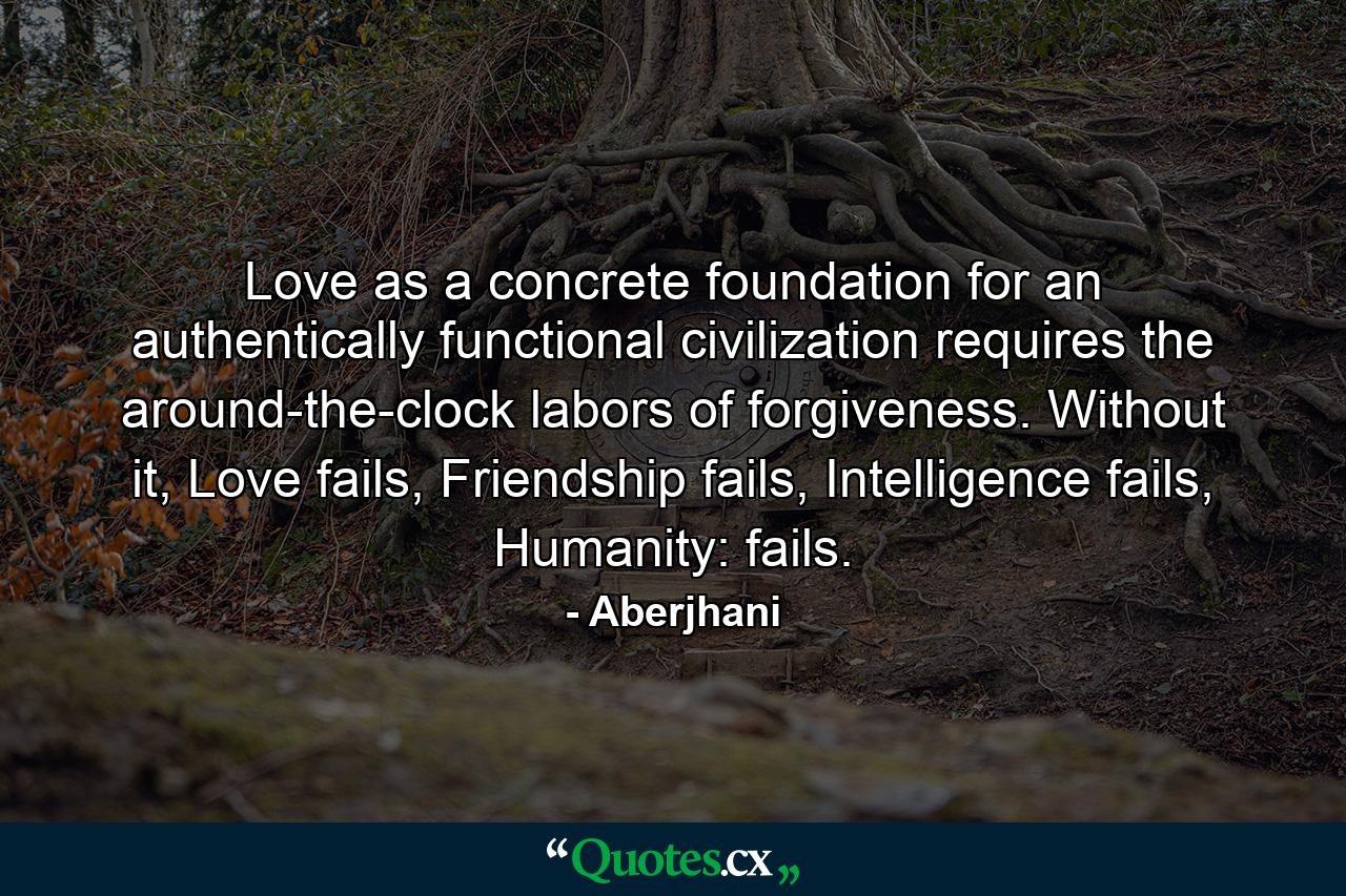 Love as a concrete foundation for an authentically functional civilization requires the around-the-clock labors of forgiveness. Without it, Love fails, Friendship fails, Intelligence fails, Humanity: fails. - Quote by Aberjhani