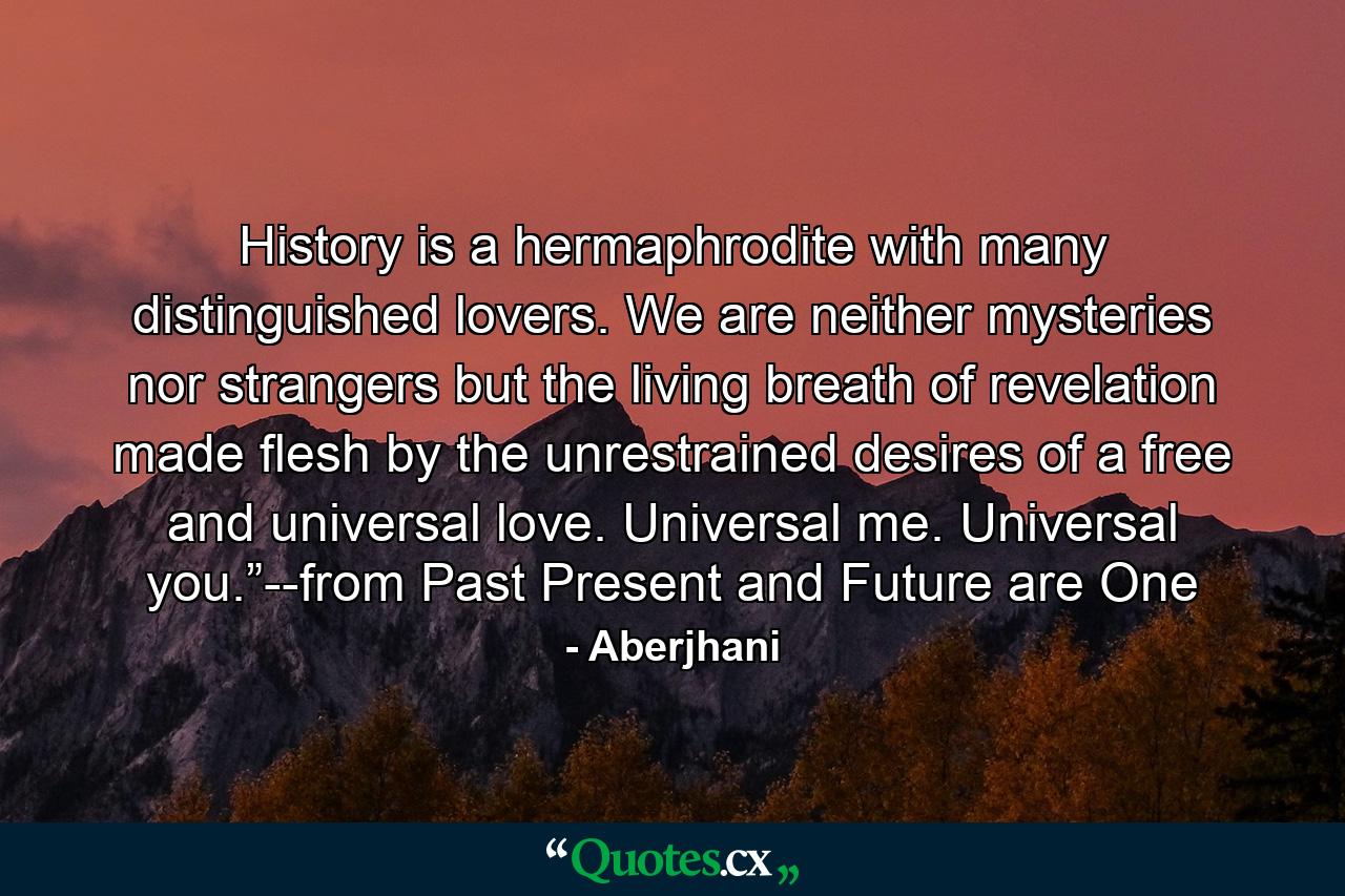 History is a hermaphrodite with many distinguished lovers. We are neither mysteries nor strangers but the living breath of revelation made flesh by the unrestrained desires of a free and universal love. Universal me. Universal you.”--from Past Present and Future are One - Quote by Aberjhani