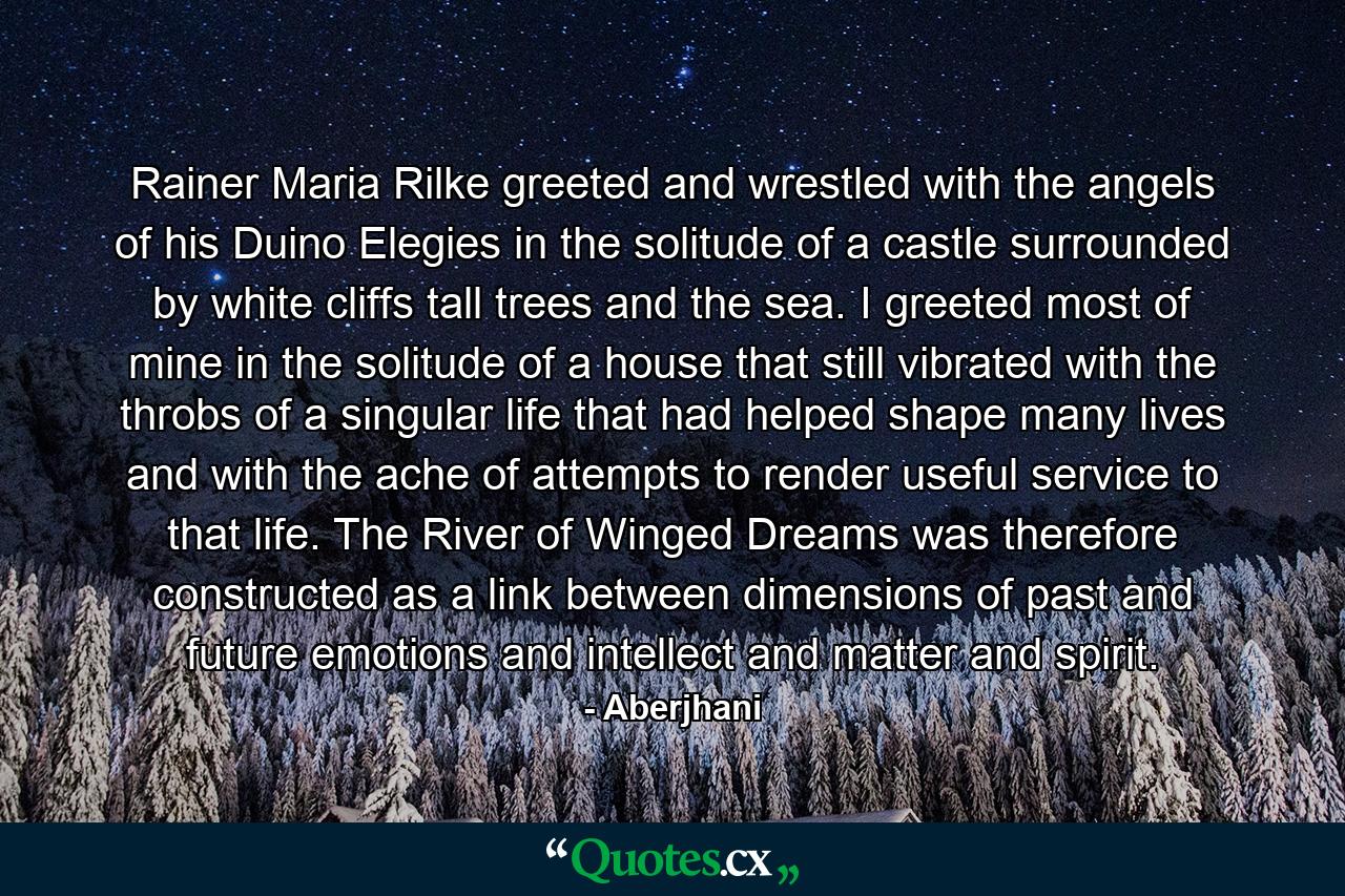 Rainer Maria Rilke greeted and wrestled with the angels of his Duino Elegies in the solitude of a castle surrounded by white cliffs tall trees and the sea. I greeted most of mine in the solitude of a house that still vibrated with the throbs of a singular life that had helped shape many lives and with the ache of attempts to render useful service to that life. The River of Winged Dreams was therefore constructed as a link between dimensions of past and future emotions and intellect and matter and spirit. - Quote by Aberjhani