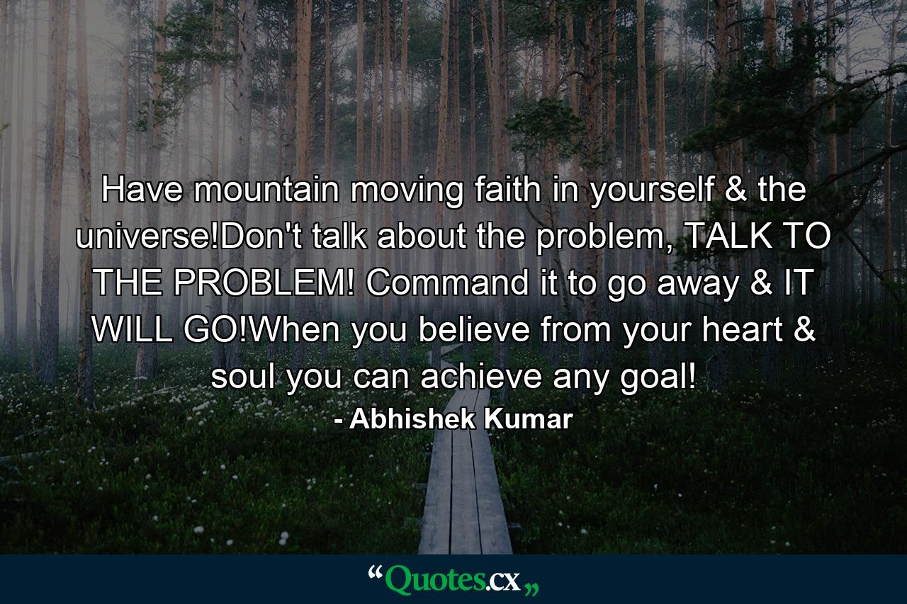 Have mountain moving faith in yourself & the universe!Don't talk about the problem, TALK TO THE PROBLEM! Command it to go away & IT WILL GO!When you believe from your heart & soul you can achieve any goal! - Quote by Abhishek Kumar