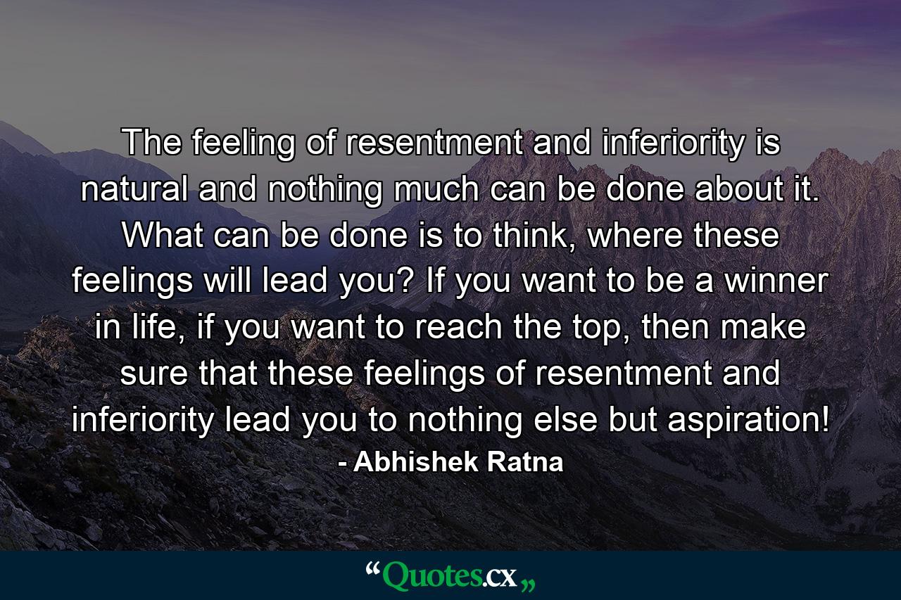 The feeling of resentment and inferiority is natural and nothing much can be done about it. What can be done is to think, where these feelings will lead you? If you want to be a winner in life, if you want to reach the top, then make sure that these feelings of resentment and inferiority lead you to nothing else but aspiration! - Quote by Abhishek Ratna