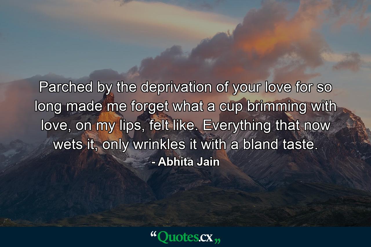 Parched by the deprivation of your love for so long made me forget what a cup brimming with love, on my lips, felt like. Everything that now wets it, only wrinkles it with a bland taste. - Quote by Abhita Jain