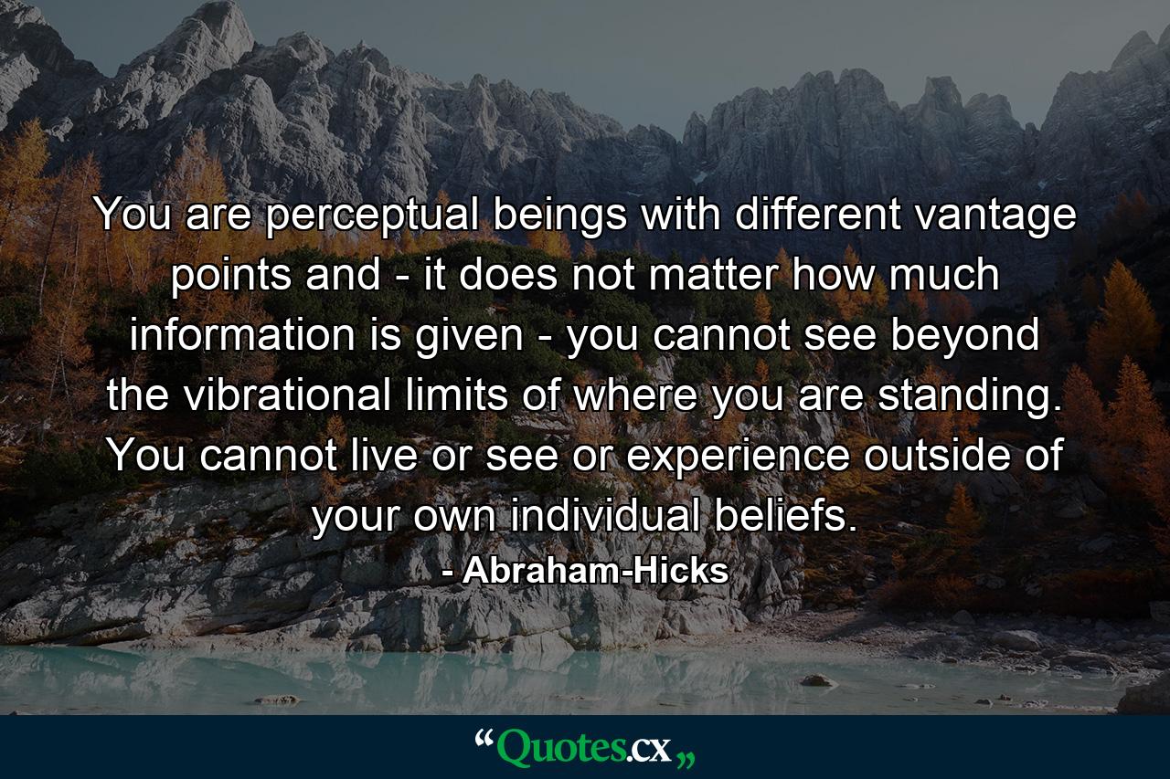 You are perceptual beings with different vantage points and - it does not matter how much information is given - you cannot see beyond the vibrational limits of where you are standing. You cannot live or see or experience outside of your own individual beliefs. - Quote by Abraham-Hicks