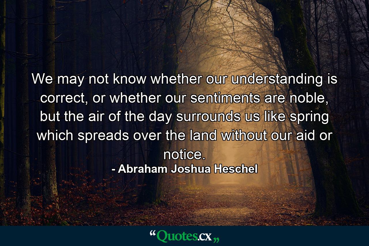 We may not know whether our understanding is correct, or whether our sentiments are noble, but the air of the day surrounds us like spring which spreads over the land without our aid or notice. - Quote by Abraham Joshua Heschel