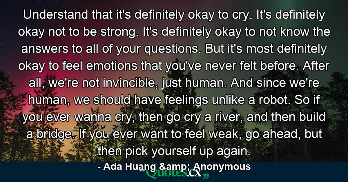 Understand that it's definitely okay to cry. It's definitely okay not to be strong. It's definitely okay to not know the answers to all of your questions. But it's most definitely okay to feel emotions that you've never felt before. After all, we're not invincible, just human. And since we're human, we should have feelings unlike a robot. So if you ever wanna cry, then go cry a river, and then build a bridge. If you ever want to feel weak, go ahead, but then pick yourself up again. - Quote by Ada Huang & Anonymous