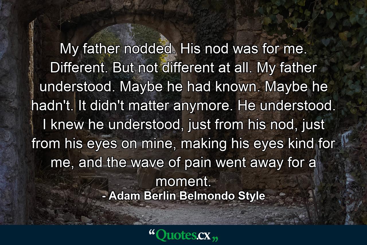 My father nodded. His nod was for me. Different. But not different at all. My father understood. Maybe he had known. Maybe he hadn't. It didn't matter anymore. He understood. I knew he understood, just from his nod, just from his eyes on mine, making his eyes kind for me, and the wave of pain went away for a moment. - Quote by Adam Berlin Belmondo Style