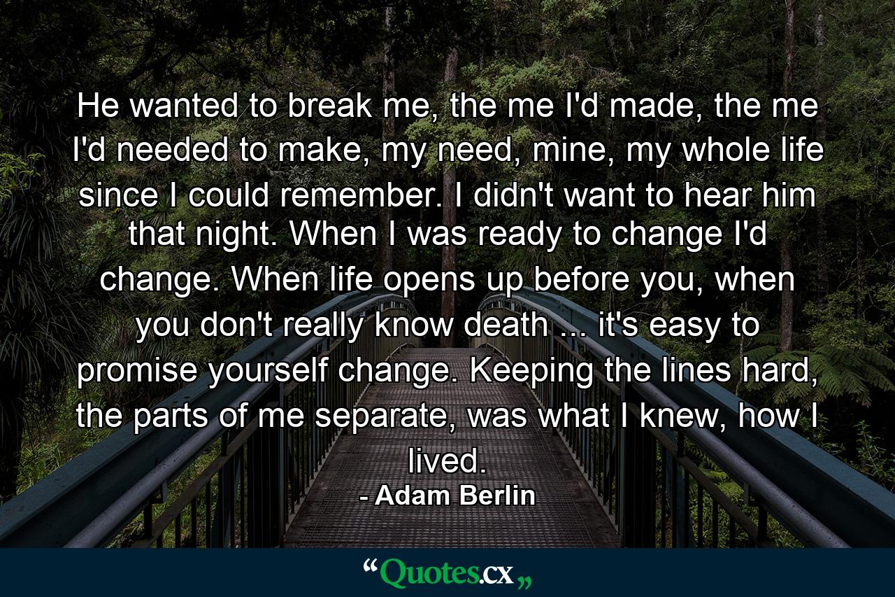 He wanted to break me, the me I'd made, the me I'd needed to make, my need, mine, my whole life since I could remember. I didn't want to hear him that night. When I was ready to change I'd change. When life opens up before you, when you don't really know death ... it's easy to promise yourself change. Keeping the lines hard, the parts of me separate, was what I knew, how I lived. - Quote by Adam Berlin