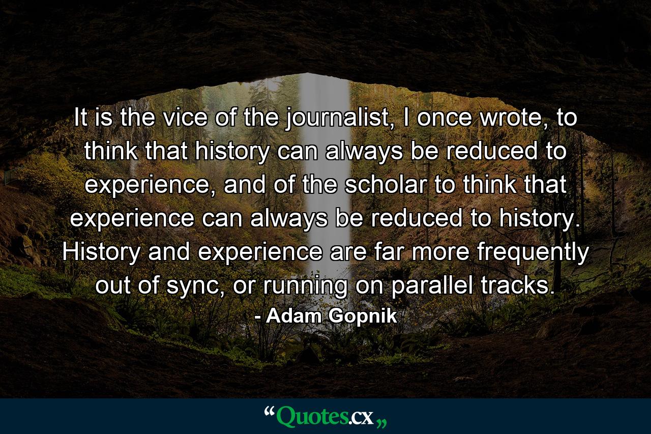 It is the vice of the journalist, I once wrote, to think that history can always be reduced to experience, and of the scholar to think that experience can always be reduced to history. History and experience are far more frequently out of sync, or running on parallel tracks. - Quote by Adam Gopnik