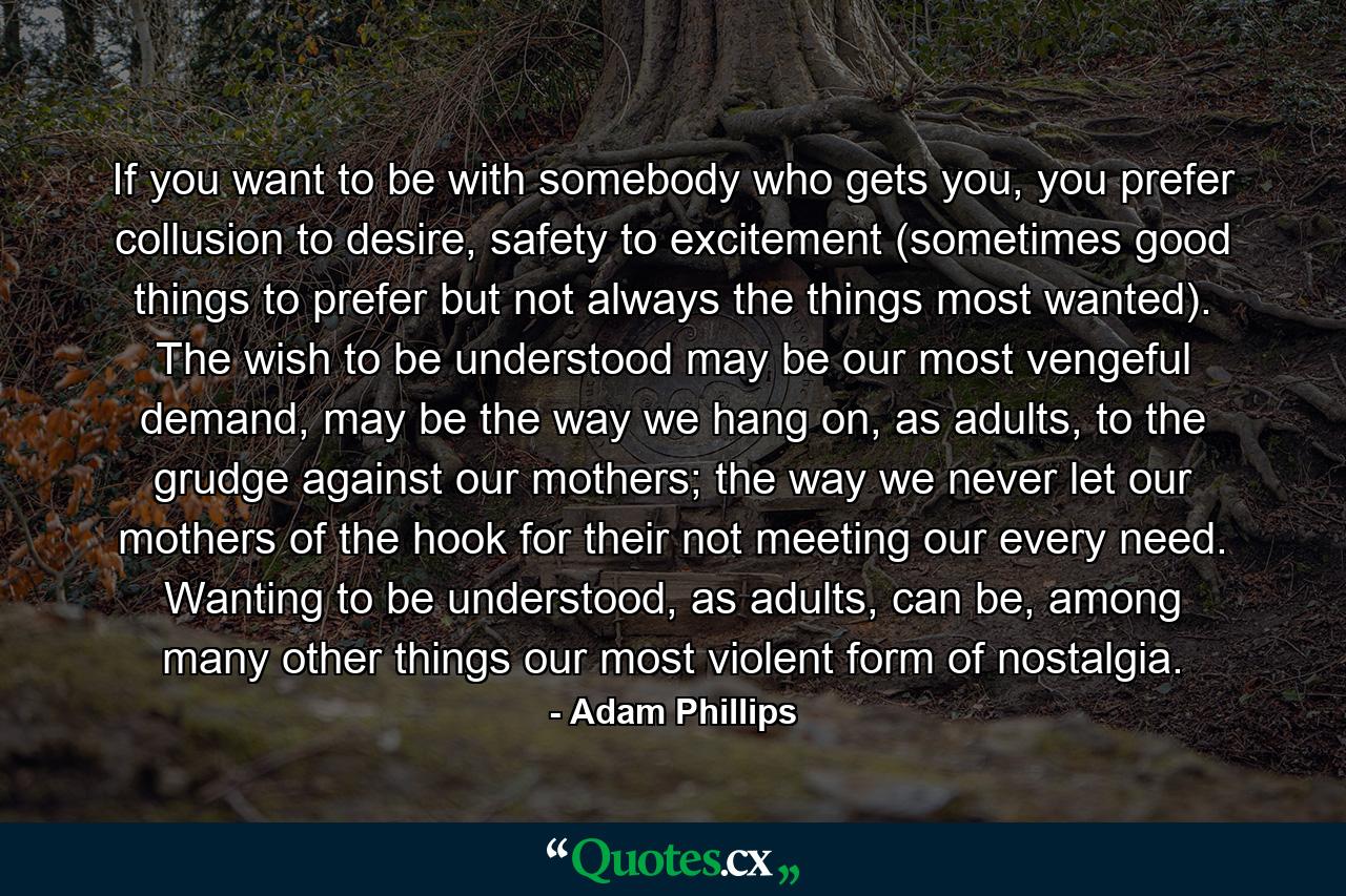 If you want to be with somebody who gets you, you prefer collusion to desire, safety to excitement (sometimes good things to prefer but not always the things most wanted). The wish to be understood may be our most vengeful demand, may be the way we hang on, as adults, to the grudge against our mothers; the way we never let our mothers of the hook for their not meeting our every need. Wanting to be understood, as adults, can be, among many other things our most violent form of nostalgia. - Quote by Adam Phillips