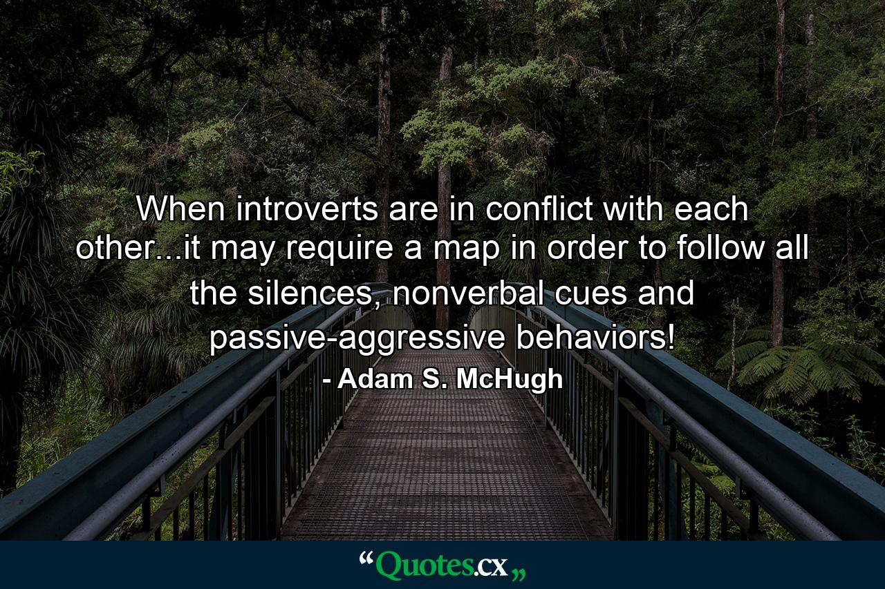 When introverts are in conflict with each other...it may require a map in order to follow all the silences, nonverbal cues and passive-aggressive behaviors! - Quote by Adam S. McHugh