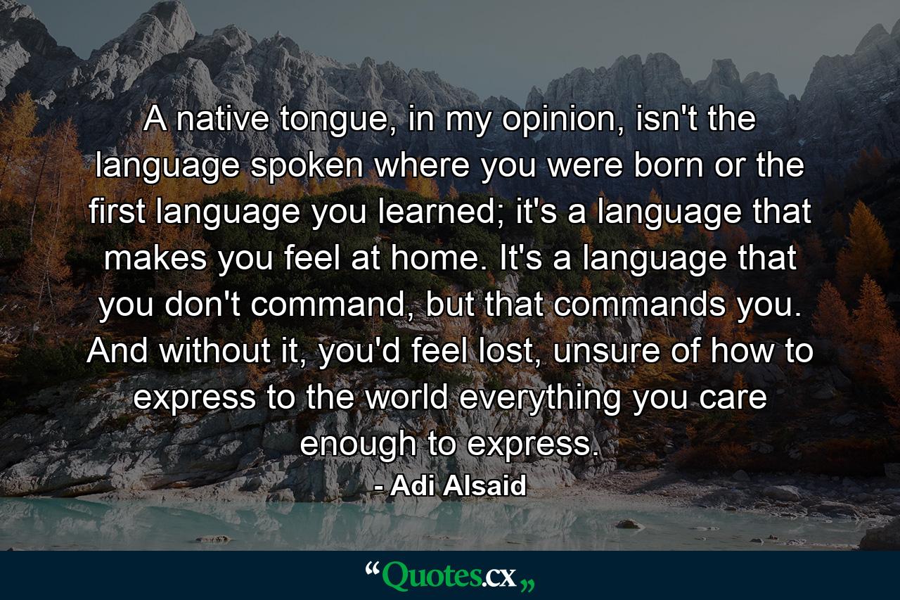 A native tongue, in my opinion, isn't the language spoken where you were born or the first language you learned; it's a language that makes you feel at home. It's a language that you don't command, but that commands you. And without it, you'd feel lost, unsure of how to express to the world everything you care enough to express. - Quote by Adi Alsaid