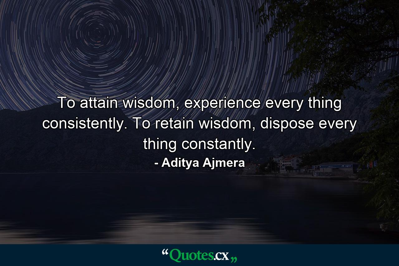 To attain wisdom, experience every thing consistently. To retain wisdom, dispose every thing constantly. - Quote by Aditya Ajmera