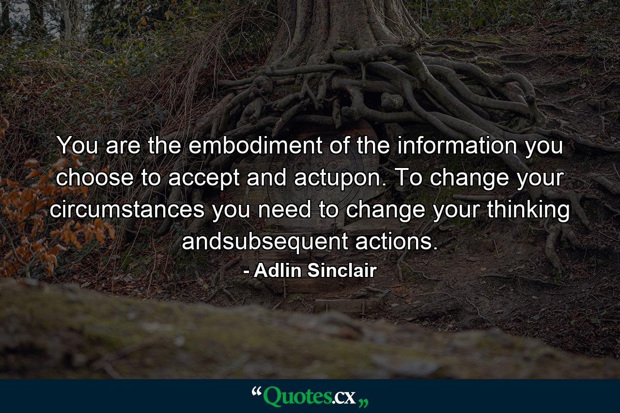 You are the embodiment of the information you choose to accept and actupon. To change your circumstances you need to change your thinking andsubsequent actions. - Quote by Adlin Sinclair