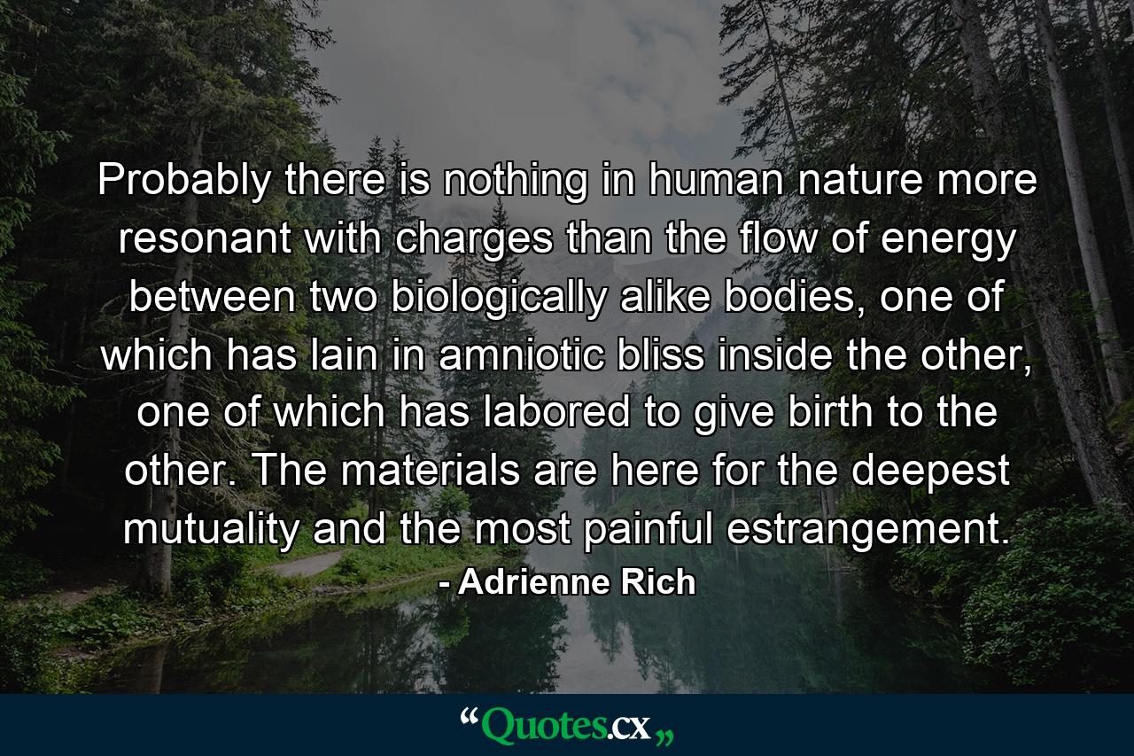 Probably there is nothing in human nature more resonant with charges than the flow of energy between two biologically alike bodies, one of which has lain in amniotic bliss inside the other, one of which has labored to give birth to the other. The materials are here for the deepest mutuality and the most painful estrangement. - Quote by Adrienne Rich