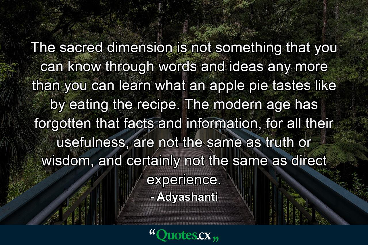 The sacred dimension is not something that you can know through words and ideas any more than you can learn what an apple pie tastes like by eating the recipe. The modern age has forgotten that facts and information, for all their usefulness, are not the same as truth or wisdom, and certainly not the same as direct experience. - Quote by Adyashanti