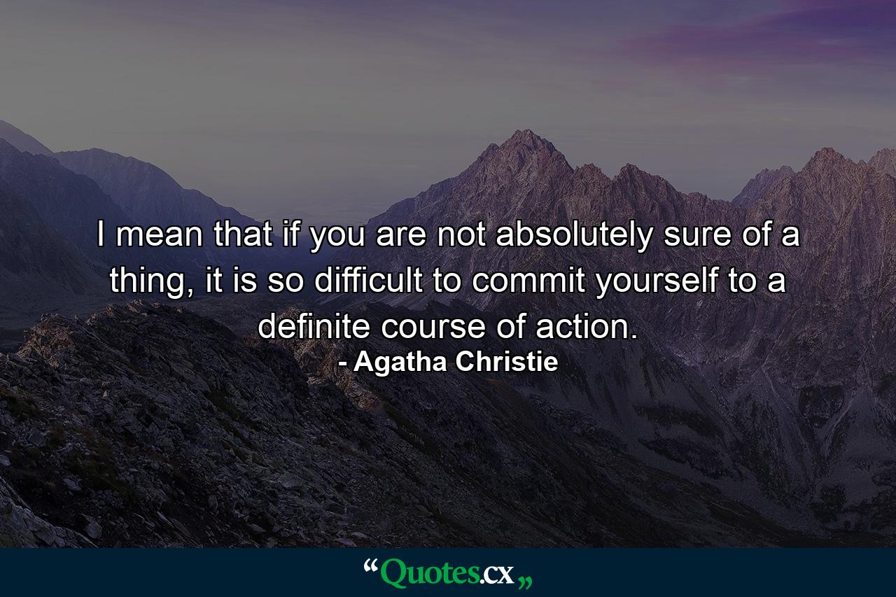 I mean that if you are not absolutely sure of a thing, it is so difficult to commit yourself to a definite course of action. - Quote by Agatha Christie