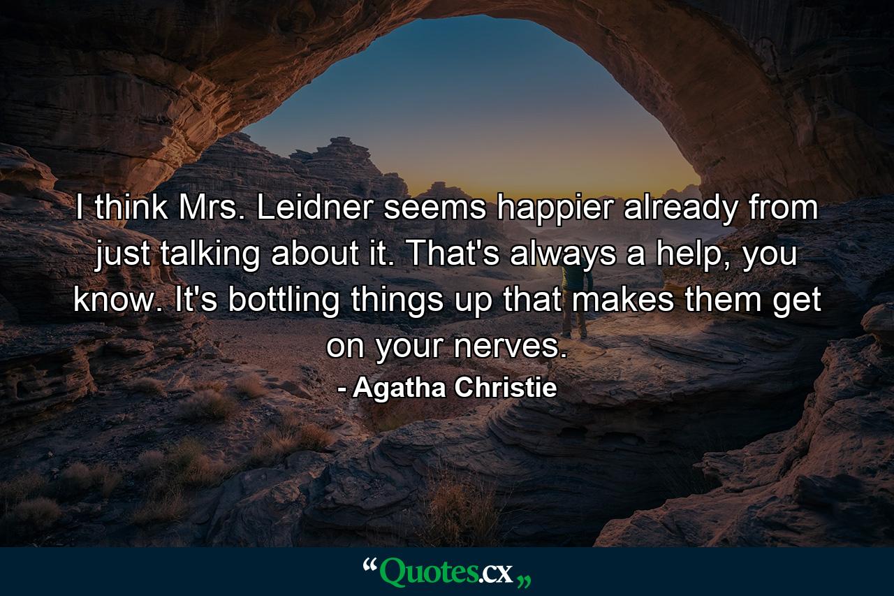 I think Mrs. Leidner seems happier already from just talking about it. That's always a help, you know. It's bottling things up that makes them get on your nerves. - Quote by Agatha Christie