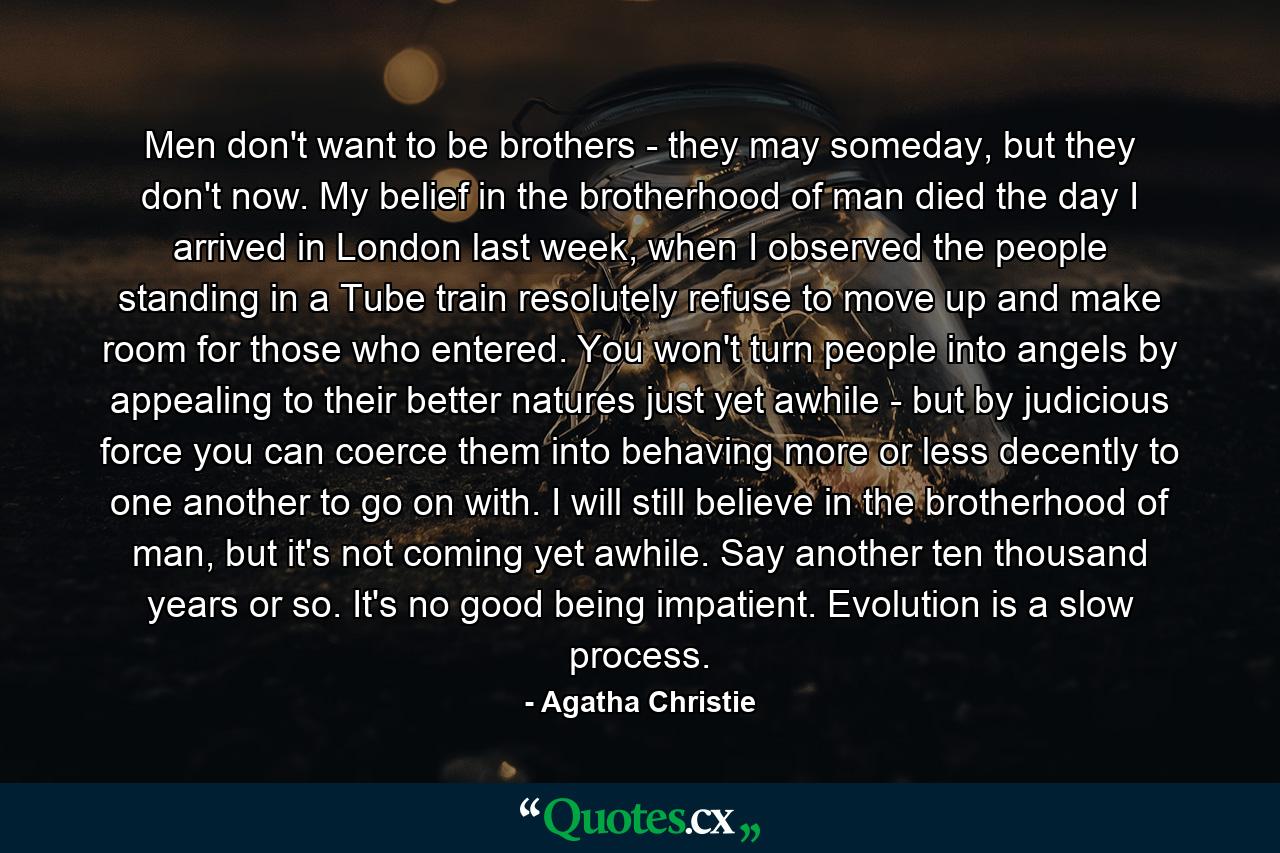 Men don't want to be brothers - they may someday, but they don't now. My belief in the brotherhood of man died the day I arrived in London last week, when I observed the people standing in a Tube train resolutely refuse to move up and make room for those who entered. You won't turn people into angels by appealing to their better natures just yet awhile - but by judicious force you can coerce them into behaving more or less decently to one another to go on with. I will still believe in the brotherhood of man, but it's not coming yet awhile. Say another ten thousand years or so. It's no good being impatient. Evolution is a slow process. - Quote by Agatha Christie
