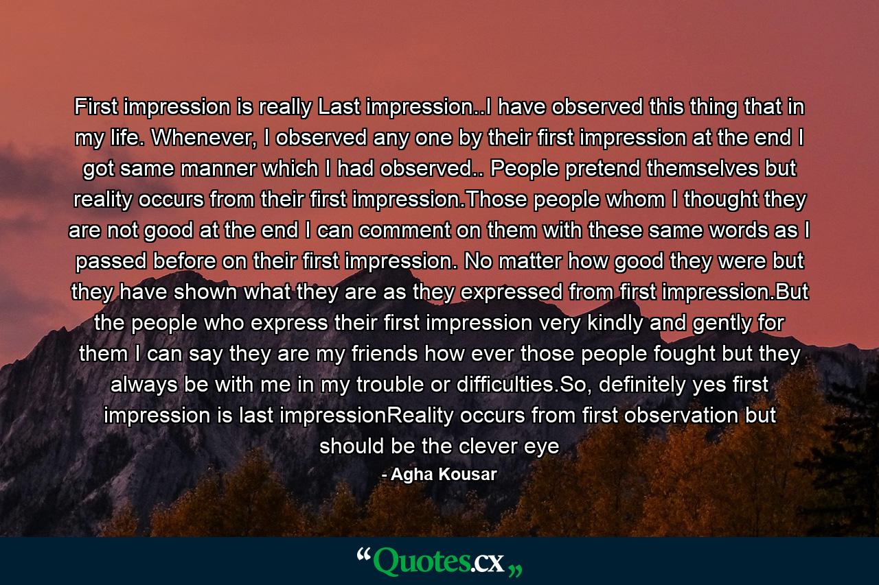 First impression is really Last impression..I have observed this thing that in my life. Whenever, I observed any one by their first impression at the end I got same manner which I had observed.. People pretend themselves but reality occurs from their first impression.Those people whom I thought they are not good at the end I can comment on them with these same words as I passed before on their first impression. No matter how good they were but they have shown what they are as they expressed from first impression.But the people who express their first impression very kindly and gently for them I can say they are my friends how ever those people fought but they always be with me in my trouble or difficulties.So, definitely yes first impression is last impressionReality occurs from first observation but should be the clever eye - Quote by Agha Kousar