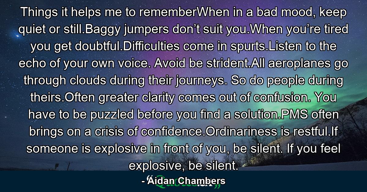 Things it helps me to rememberWhen in a bad mood, keep quiet or still.Baggy jumpers don’t suit you.When you’re tired you get doubtful.Difficulties come in spurts.Listen to the echo of your own voice. Avoid be strident.All aeroplanes go through clouds during their journeys. So do people during theirs.Often greater clarity comes out of confusion. You have to be puzzled before you find a solution.PMS often brings on a crisis of confidence.Ordinariness is restful.If someone is explosive in front of you, be silent. If you feel explosive, be silent. - Quote by Aidan Chambers