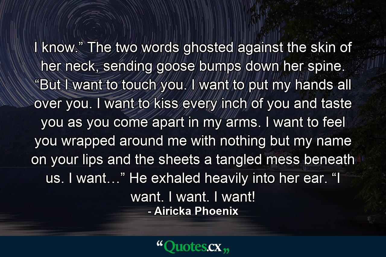 I know.” The two words ghosted against the skin of her neck, sending goose bumps down her spine. “But I want to touch you. I want to put my hands all over you. I want to kiss every inch of you and taste you as you come apart in my arms. I want to feel you wrapped around me with nothing but my name on your lips and the sheets a tangled mess beneath us. I want…” He exhaled heavily into her ear. “I want. I want. I want! - Quote by Airicka Phoenix