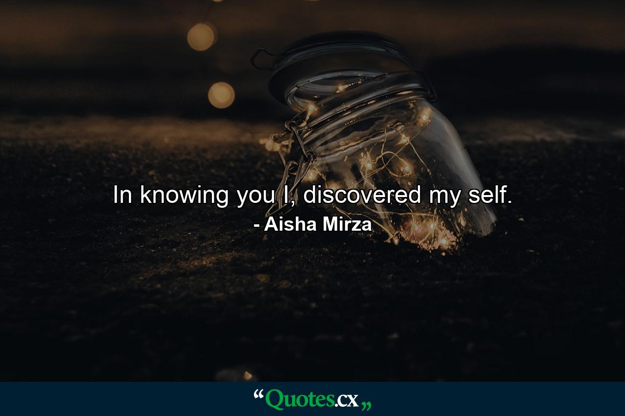 In knowing you I, discovered my self. - Quote by Aisha Mirza