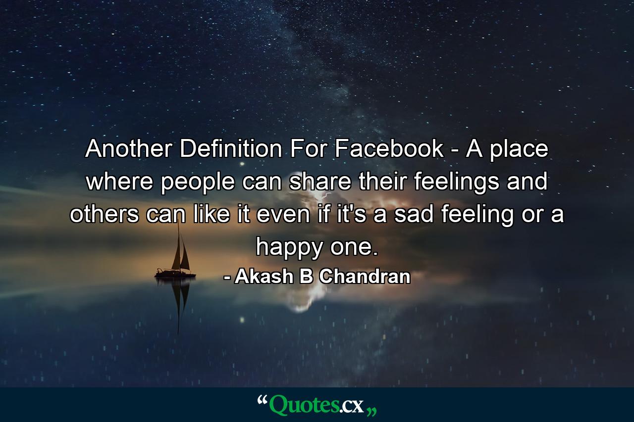 Another Definition For Facebook - A place where people can share their feelings and others can like it even if it's a sad feeling or a happy one. - Quote by Akash B Chandran