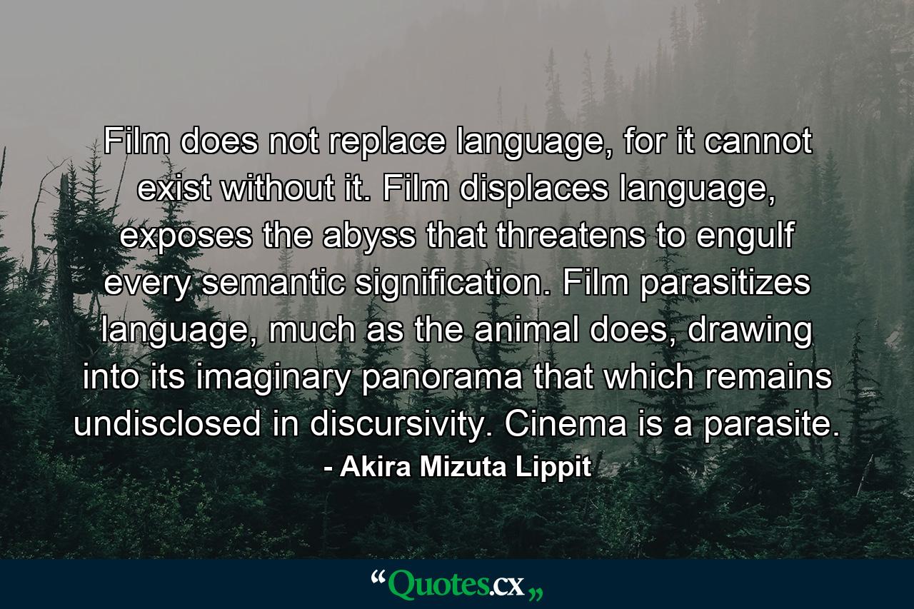 Film does not replace language, for it cannot exist without it. Film displaces language, exposes the abyss that threatens to engulf every semantic signification. Film parasitizes language, much as the animal does, drawing into its imaginary panorama that which remains undisclosed in discursivity. Cinema is a parasite. - Quote by Akira Mizuta Lippit