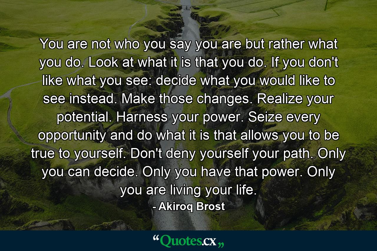 You are not who you say you are but rather what you do. Look at what it is that you do. If you don't like what you see: decide what you would like to see instead. Make those changes. Realize your potential. Harness your power. Seize every opportunity and do what it is that allows you to be true to yourself. Don't deny yourself your path. Only you can decide. Only you have that power. Only you are living your life. - Quote by Akiroq Brost