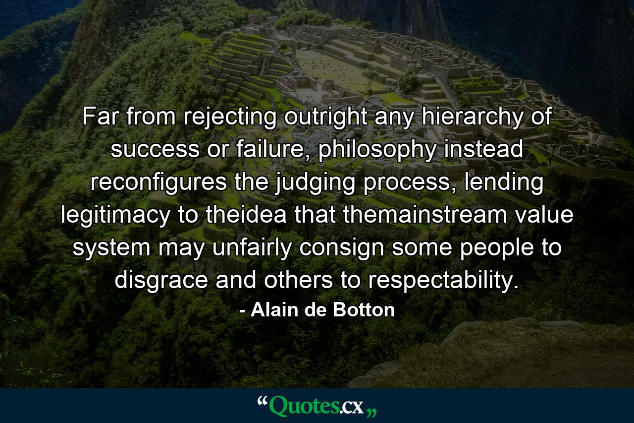 Far from rejecting outright any hierarchy of success or failure, philosophy instead reconfigures the judging process, lending legitimacy to theidea that themainstream value system may unfairly consign some people to disgrace and others to respectability. - Quote by Alain de Botton