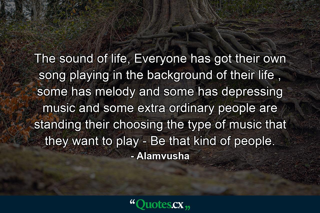 The sound of life, Everyone has got their own song playing in the background of their life , some has melody and some has depressing music and some extra ordinary people are standing their choosing the type of music that they want to play - Be that kind of people. - Quote by Alamvusha