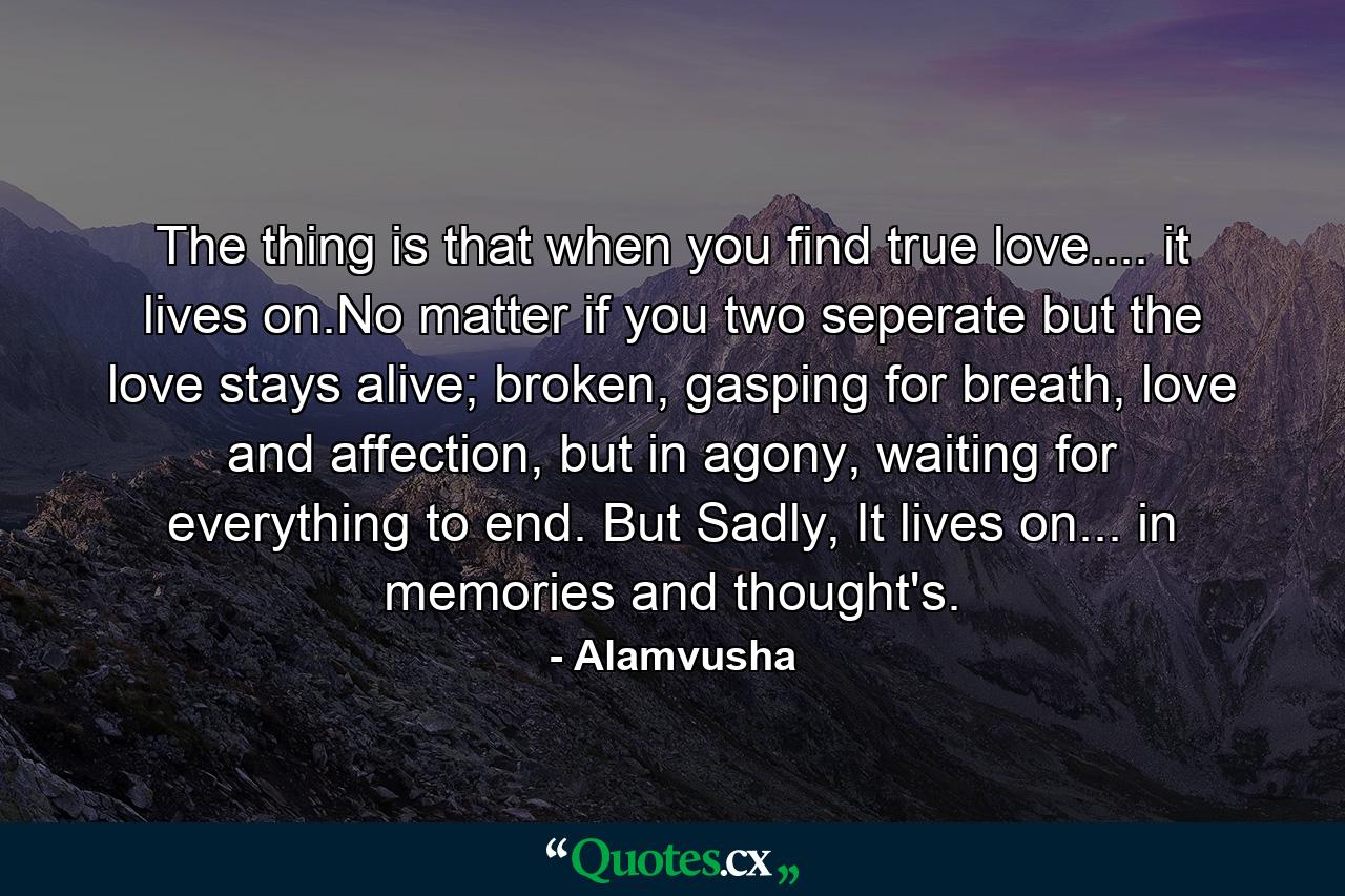 The thing is that when you find true love.... it lives on.No matter if you two seperate but the love stays alive; broken, gasping for breath, love and affection, but in agony, waiting for everything to end. But Sadly, It lives on... in memories and thought's. - Quote by Alamvusha