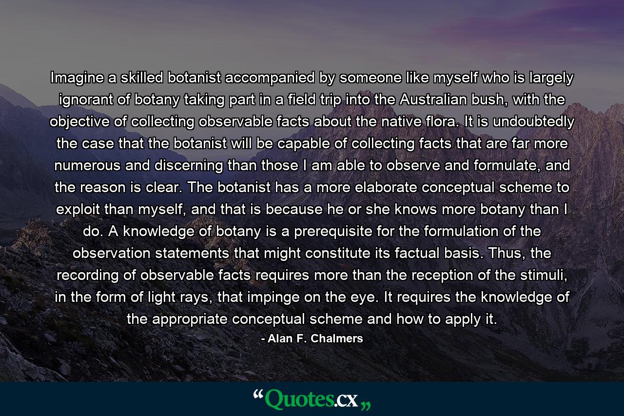 Imagine a skilled botanist accompanied by someone like myself who is largely ignorant of botany taking part in a field trip into the Australian bush, with the objective of collecting observable facts about the native flora. It is undoubtedly the case that the botanist will be capable of collecting facts that are far more numerous and discerning than those I am able to observe and formulate, and the reason is clear. The botanist has a more elaborate conceptual scheme to exploit than myself, and that is because he or she knows more botany than I do. A knowledge of botany is a prerequisite for the formulation of the observation statements that might constitute its factual basis. Thus, the recording of observable facts requires more than the reception of the stimuli, in the form of light rays, that impinge on the eye. It requires the knowledge of the appropriate conceptual scheme and how to apply it. - Quote by Alan F. Chalmers
