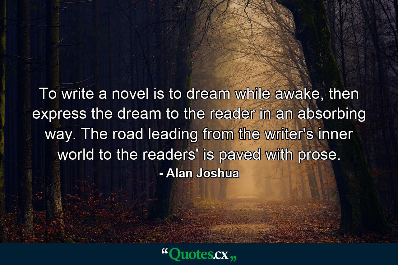 To write a novel is to dream while awake, then express the dream to the reader in an absorbing way. The road leading from the writer's inner world to the readers' is paved with prose. - Quote by Alan Joshua