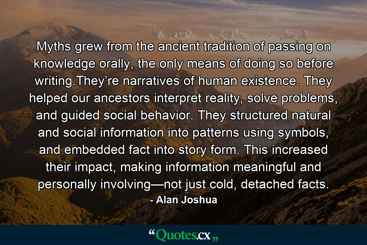 Myths grew from the ancient tradition of passing on knowledge orally, the only means of doing so before writing.They’re narratives of human existence. They helped our ancestors interpret reality, solve problems, and guided social behavior. They structured natural and social information into patterns using symbols, and embedded fact into story form. This increased their impact, making information meaningful and personally involving—not just cold, detached facts. - Quote by Alan Joshua