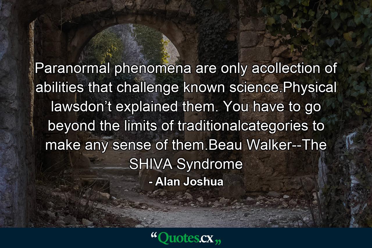 Paranormal phenomena are only acollection of abilities that challenge known science.Physical lawsdon’t explained them. You have to go beyond the limits of traditionalcategories to make any sense of them.Beau Walker--The SHIVA Syndrome - Quote by Alan Joshua