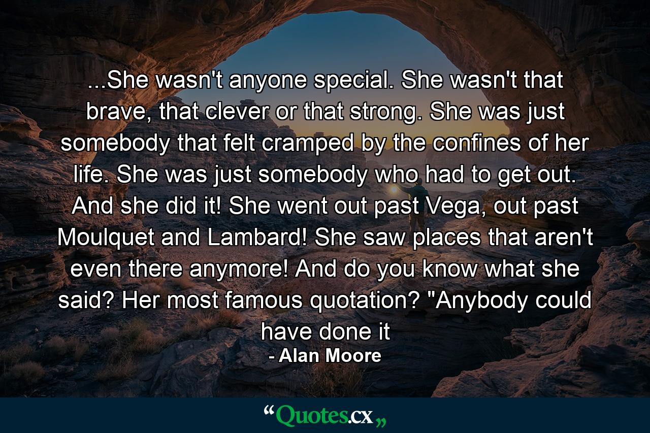 ...She wasn't anyone special. She wasn't that brave, that clever or that strong. She was just somebody that felt cramped by the confines of her life. She was just somebody who had to get out. And she did it! She went out past Vega, out past Moulquet and Lambard! She saw places that aren't even there anymore! And do you know what she said? Her most famous quotation? 