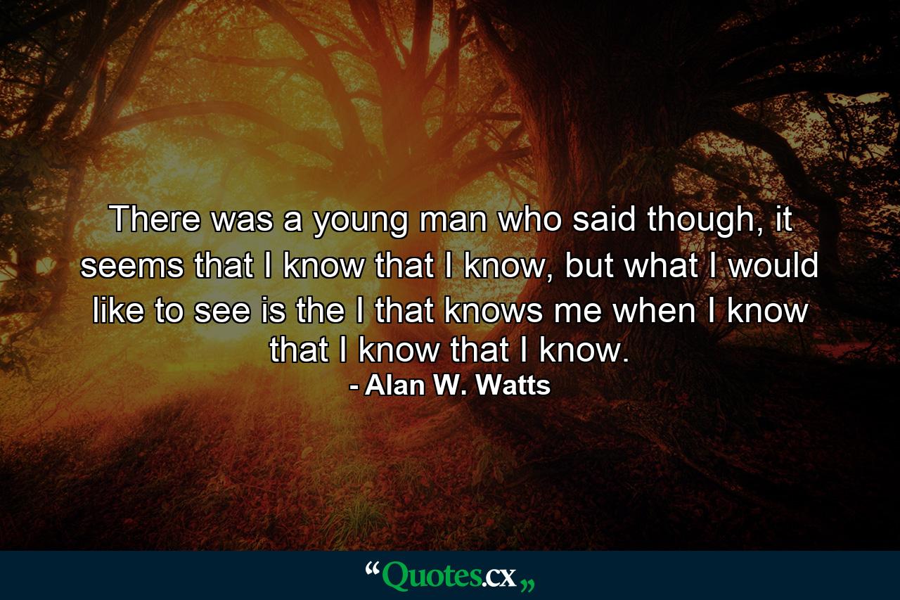 There was a young man who said though, it seems that I know that I know, but what I would like to see is the I that knows me when I know that I know that I know. - Quote by Alan W. Watts