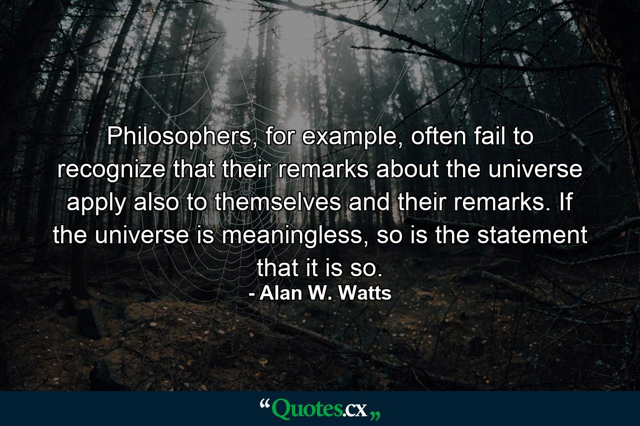 Philosophers, for example, often fail to recognize that their remarks about the universe apply also to themselves and their remarks. If the universe is meaningless, so is the statement that it is so. - Quote by Alan W. Watts