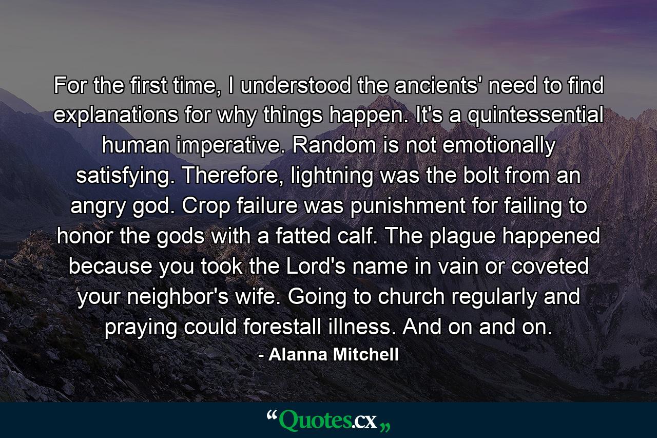 For the first time, I understood the ancients' need to find explanations for why things happen. It's a quintessential human imperative. Random is not emotionally satisfying. Therefore, lightning was the bolt from an angry god. Crop failure was punishment for failing to honor the gods with a fatted calf. The plague happened because you took the Lord's name in vain or coveted your neighbor's wife. Going to church regularly and praying could forestall illness. And on and on. - Quote by Alanna Mitchell