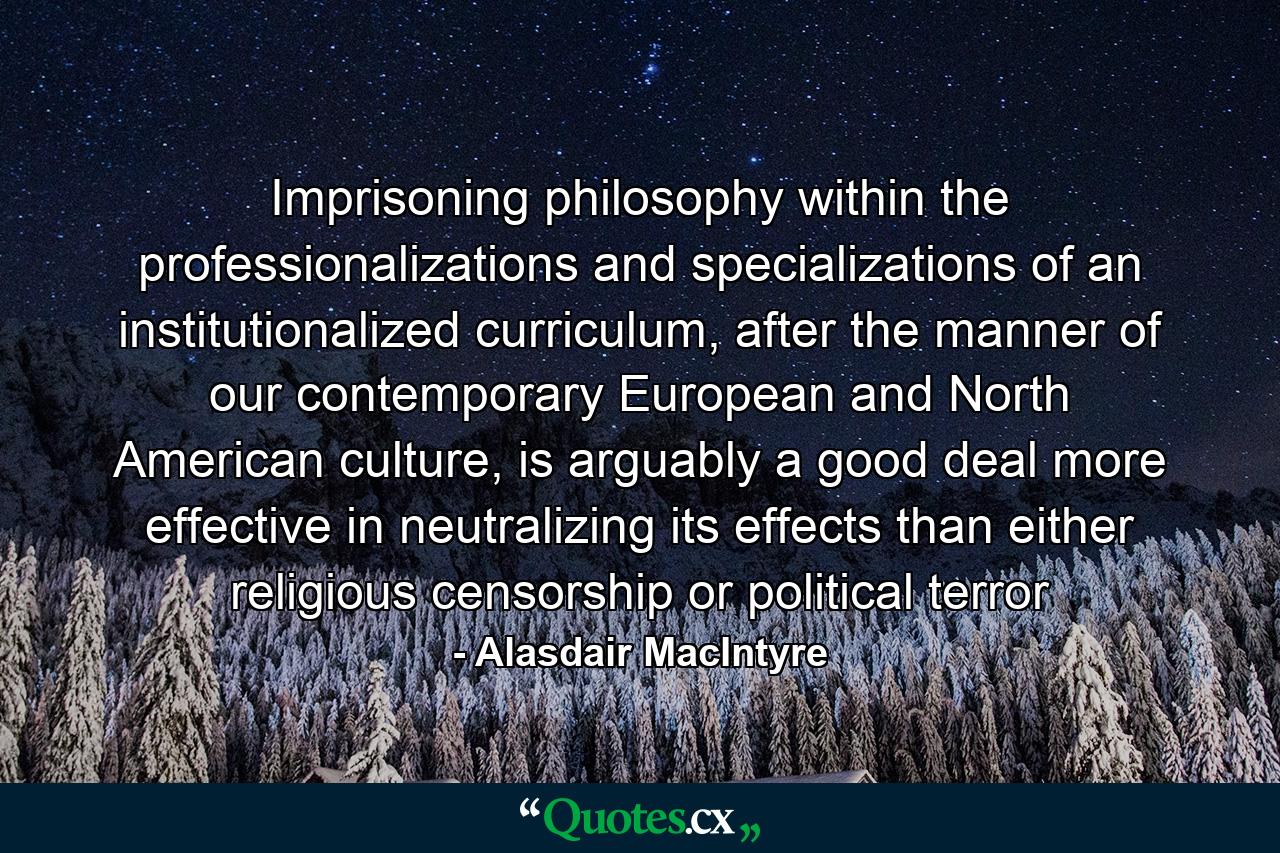 Imprisoning philosophy within the professionalizations and specializations of an institutionalized curriculum, after the manner of our contemporary European and North American culture, is arguably a good deal more effective in neutralizing its effects than either religious censorship or political terror - Quote by Alasdair MacIntyre