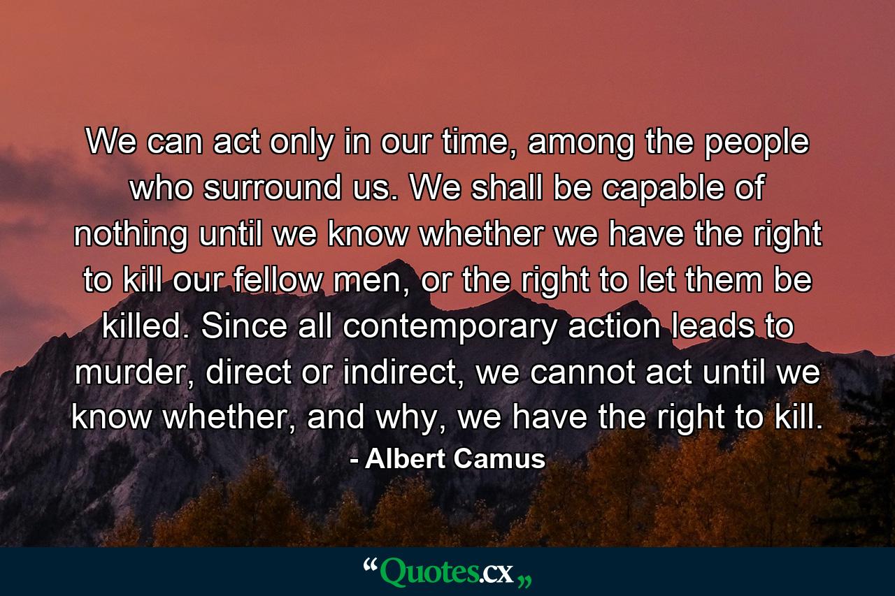 We can act only in our time, among the people who surround us. We shall be capable of nothing until we know whether we have the right to kill our fellow men, or the right to let them be killed. Since all contemporary action leads to murder, direct or indirect, we cannot act until we know whether, and why, we have the right to kill. - Quote by Albert Camus